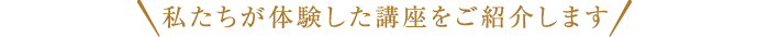 私たちが体験した講座をご紹介します 私たちが体験した講座をご紹介します